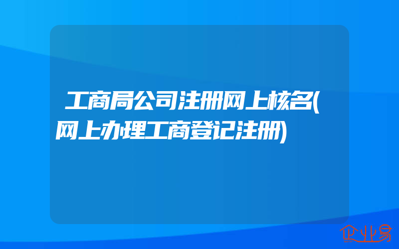 工商局公司注册网上核名(网上办理工商登记注册)