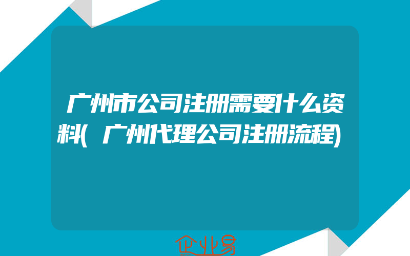 广州市公司注册需要什么资料(广州代理公司注册流程)