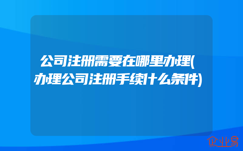 公司注册需要在哪里办理(办理公司注册手续什么条件)