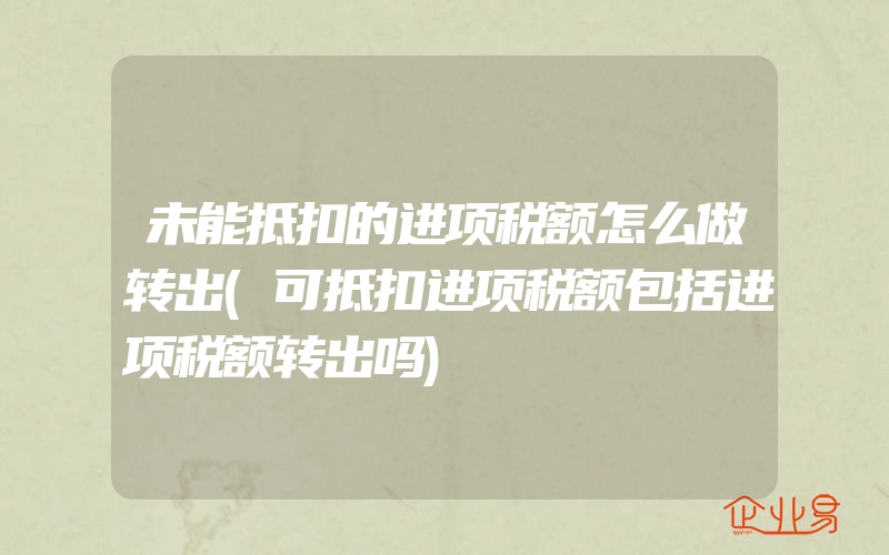 未能抵扣的进项税额怎么做转出(可抵扣进项税额包括进项税额转出吗)