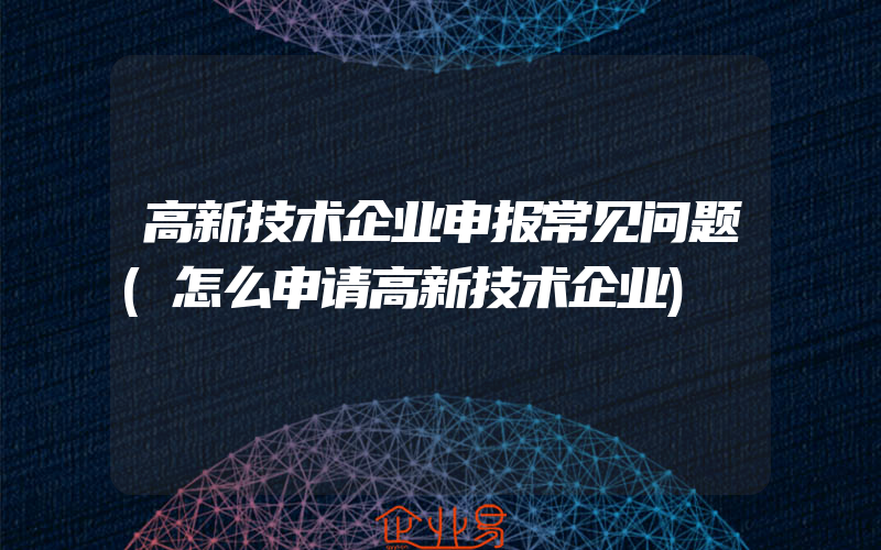 高新技术企业申报常见问题(怎么申请高新技术企业)