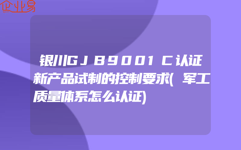 银川GJB9001C认证新产品试制的控制要求(军工质量体系怎么认证)