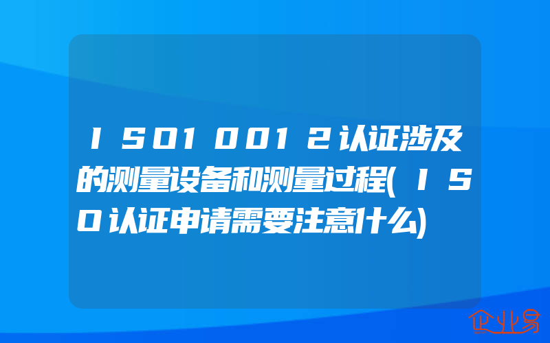 ISO10012认证涉及的测量设备和测量过程(ISO认证申请需要注意什么)