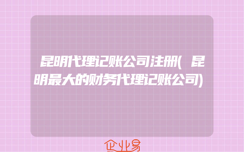 昆明代理记账公司注册(昆明最大的财务代理记账公司)