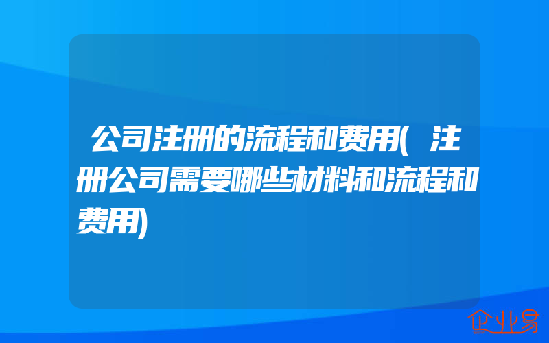 公司注册的流程和费用(注册公司需要哪些材料和流程和费用)