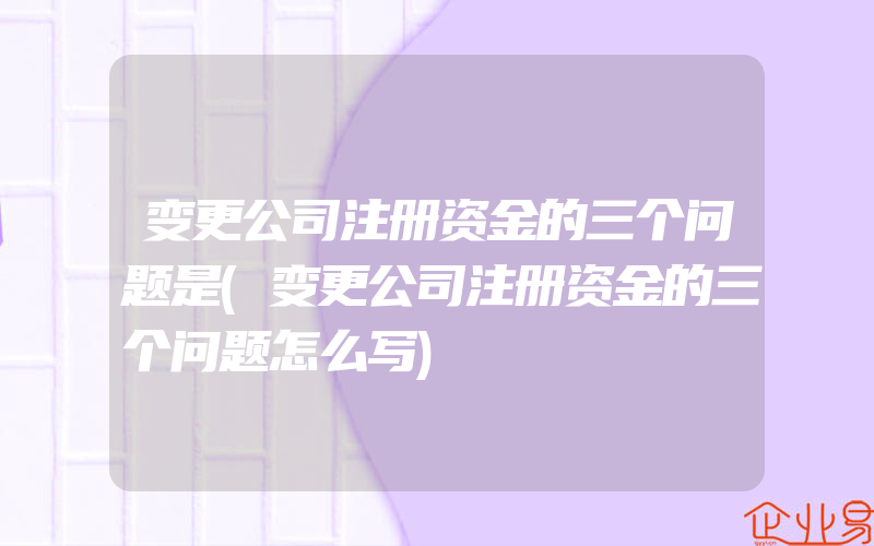 变更公司注册资金的三个问题是(变更公司注册资金的三个问题怎么写)