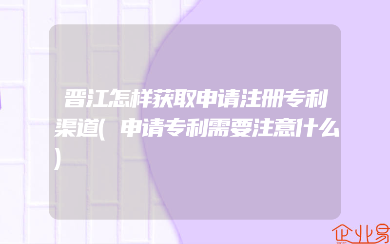 晋江怎样获取申请注册专利渠道(申请专利需要注意什么)