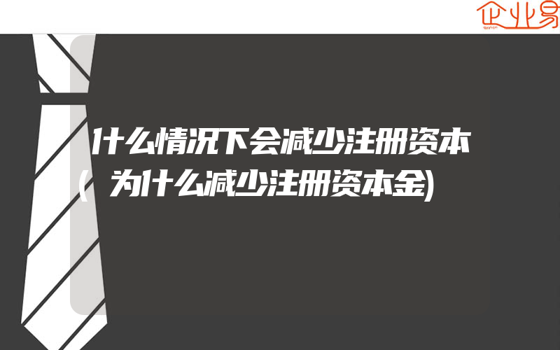 什么情况下会减少注册资本(为什么减少注册资本金)