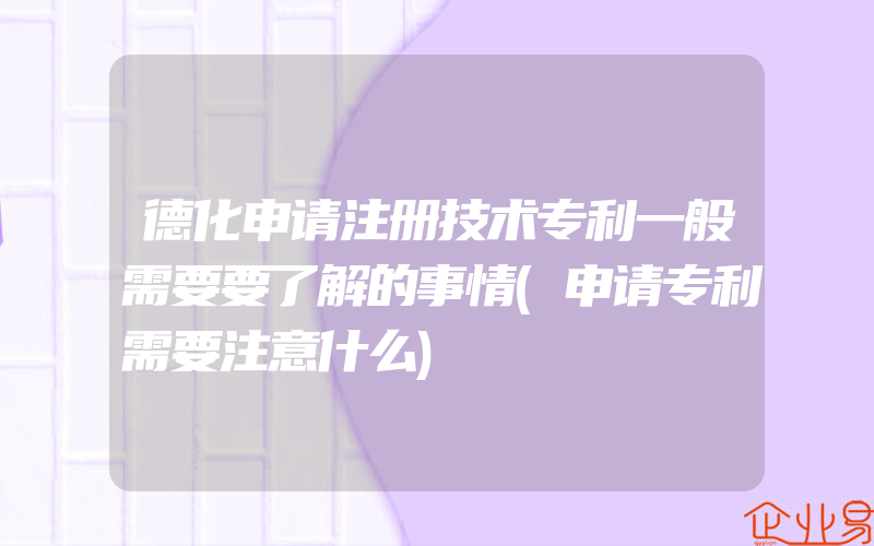 德化申请注册技术专利一般需要要了解的事情(申请专利需要注意什么)