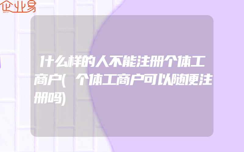 什么样的人不能注册个体工商户(个体工商户可以随便注册吗)