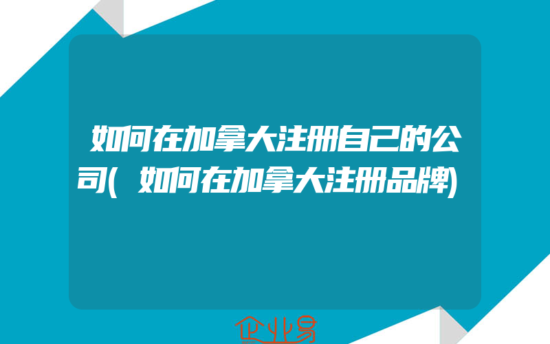 如何在加拿大注册自己的公司(如何在加拿大注册品牌)