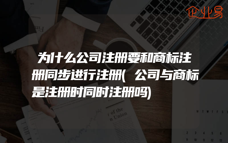 为什么公司注册要和商标注册同步进行注册(公司与商标是注册时同时注册吗)