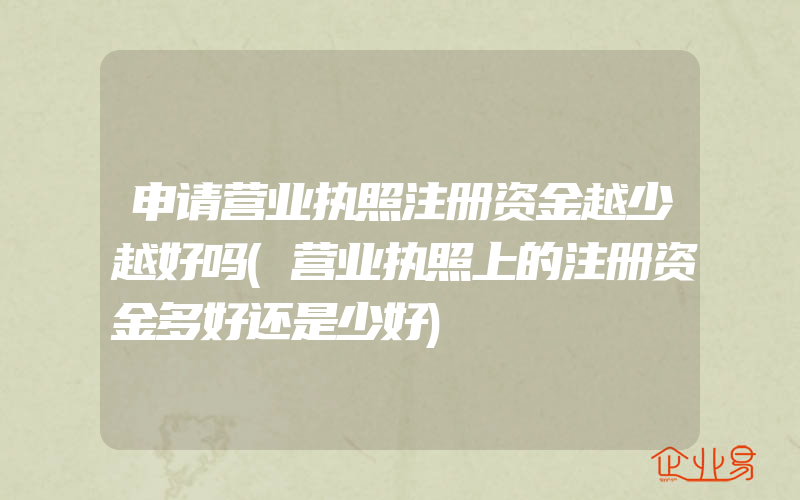 申请营业执照注册资金越少越好吗(营业执照上的注册资金多好还是少好)