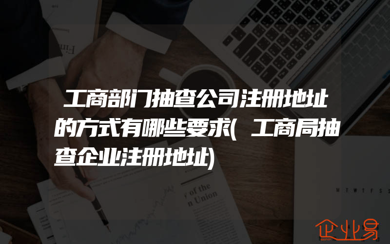 工商部门抽查公司注册地址的方式有哪些要求(工商局抽查企业注册地址)