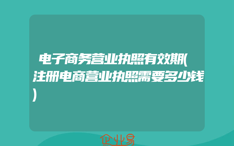 电子商务营业执照有效期(注册电商营业执照需要多少钱)