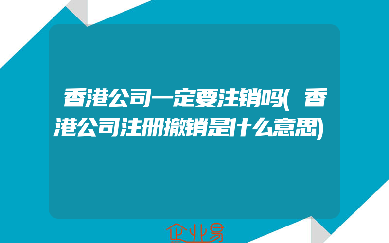 香港公司一定要注销吗(香港公司注册撤销是什么意思)