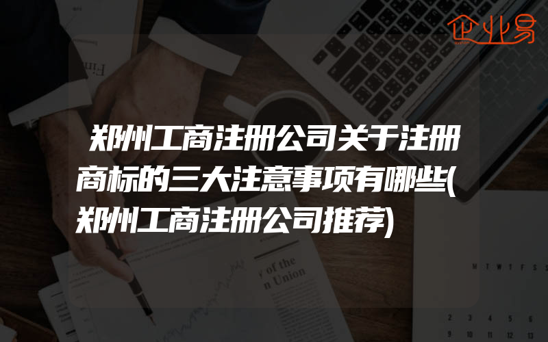 郑州工商注册公司关于注册商标的三大注意事项有哪些(郑州工商注册公司推荐)