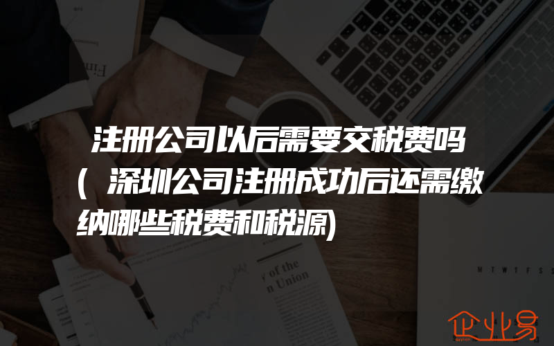 注册公司以后需要交税费吗(深圳公司注册成功后还需缴纳哪些税费和税源)