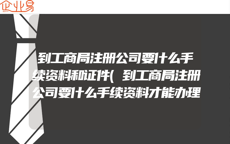 到工商局注册公司要什么手续资料和证件(到工商局注册公司要什么手续资料才能办理)