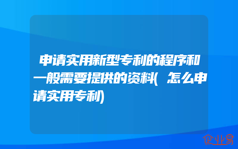 申请实用新型专利的程序和一般需要提供的资料(怎么申请实用专利)