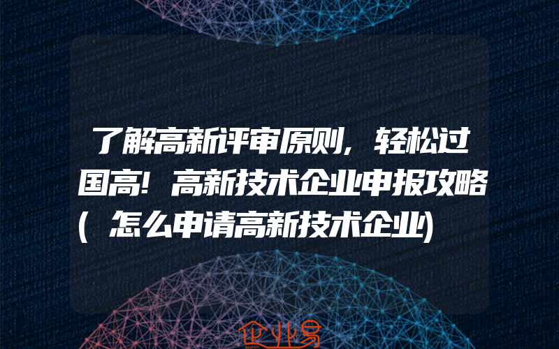 了解高新评审原则,轻松过国高!高新技术企业申报攻略(怎么申请高新技术企业)