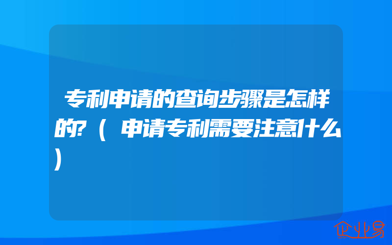 专利申请的查询步骤是怎样的?(申请专利需要注意什么)