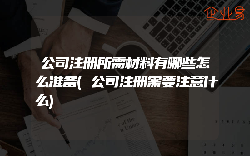 公司注册所需材料有哪些怎么准备(公司注册需要注意什么)