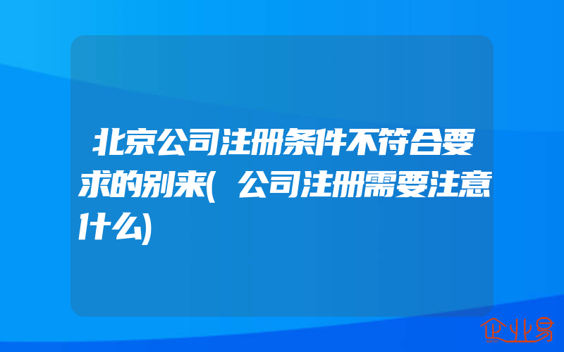 北京公司注册条件不符合要求的别来(公司注册需要注意什么)