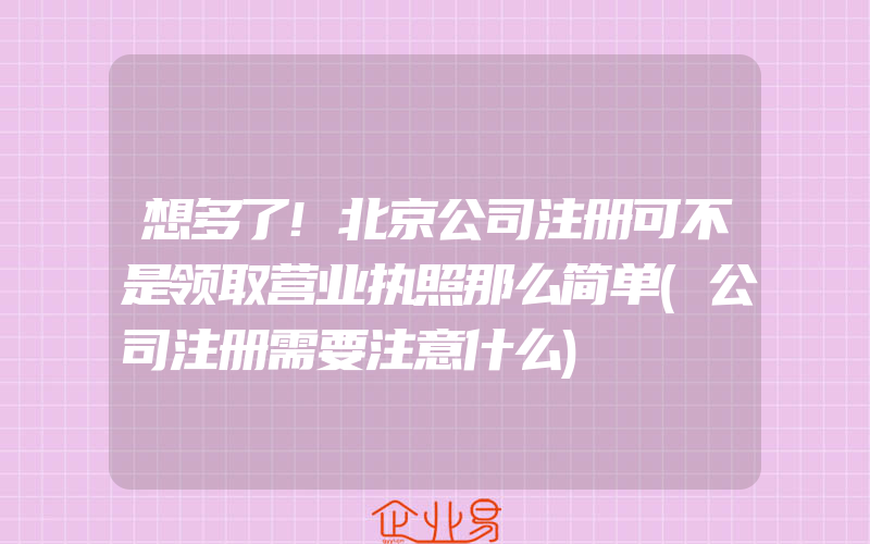 想多了!北京公司注册可不是领取营业执照那么简单(公司注册需要注意什么)