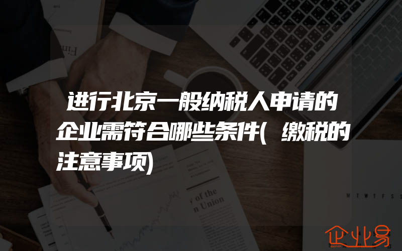 进行北京一般纳税人申请的企业需符合哪些条件(缴税的注意事项)