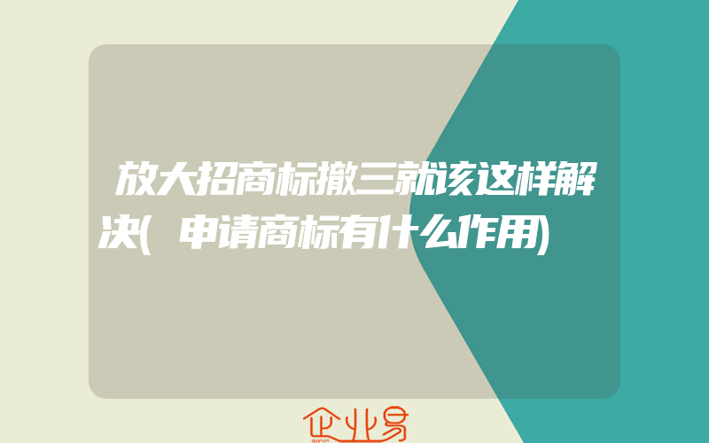 放大招商标撤三就该这样解决(申请商标有什么作用)