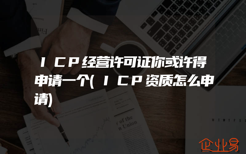 ICP经营许可证你或许得申请一个(ICP资质怎么申请)