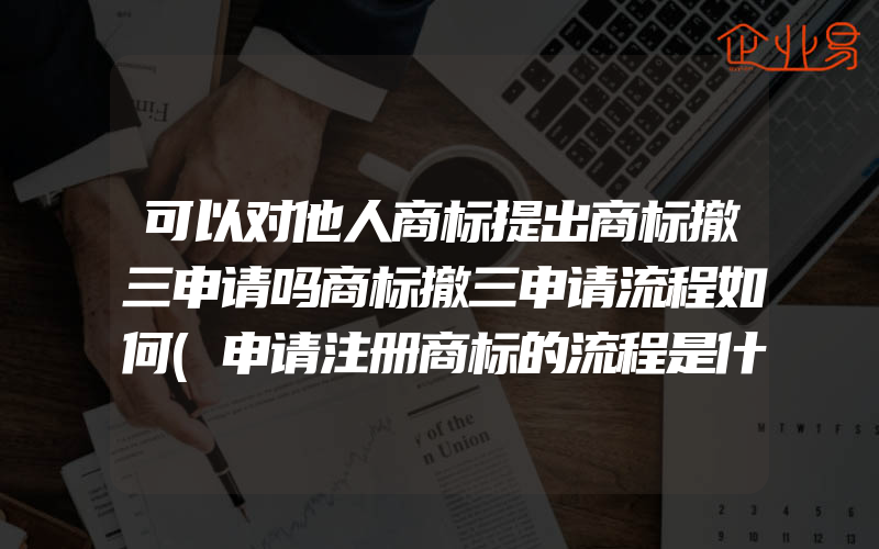 可以对他人商标提出商标撤三申请吗商标撤三申请流程如何(申请注册商标的流程是什么)