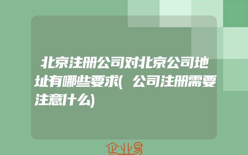 北京注册公司对北京公司地址有哪些要求(公司注册需要注意什么)