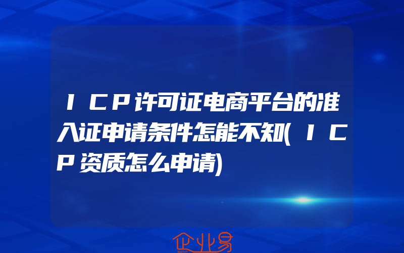 ICP许可证电商平台的准入证申请条件怎能不知(ICP资质怎么申请)