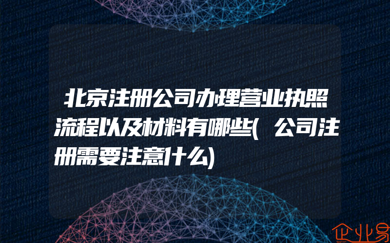 北京注册公司办理营业执照流程以及材料有哪些(公司注册需要注意什么)