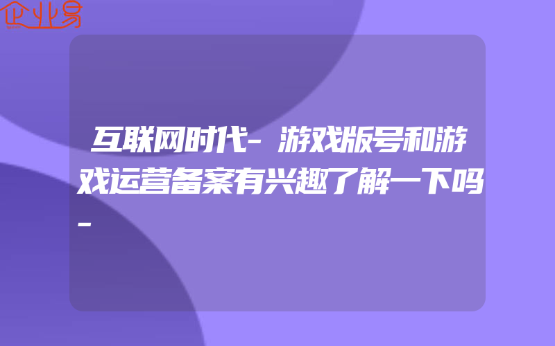 互联网时代-游戏版号和游戏运营备案有兴趣了解一下吗-