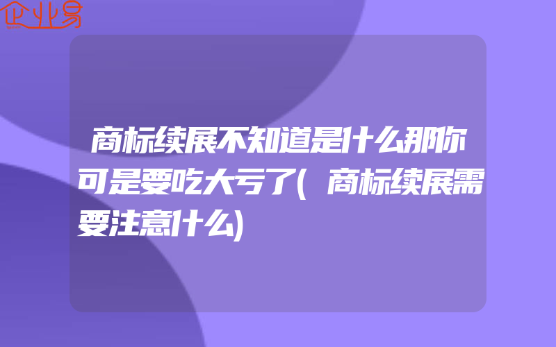 商标续展不知道是什么那你可是要吃大亏了(商标续展需要注意什么)