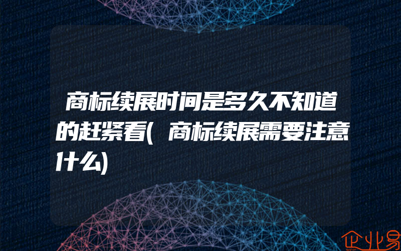 商标续展时间是多久不知道的赶紧看(商标续展需要注意什么)