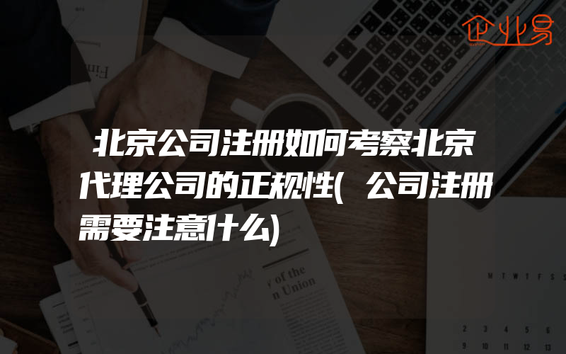 北京公司注册如何考察北京代理公司的正规性(公司注册需要注意什么)