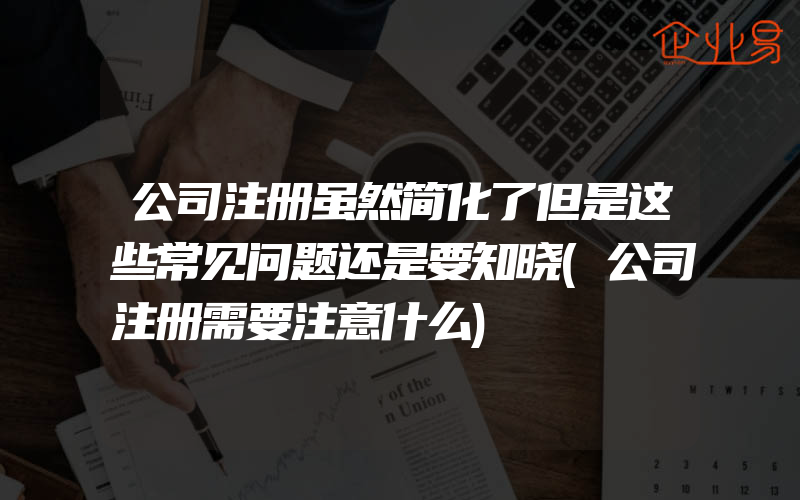 公司注册虽然简化了但是这些常见问题还是要知晓(公司注册需要注意什么)