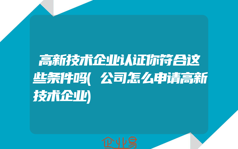 高新技术企业认证你符合这些条件吗(公司怎么申请高新技术企业)