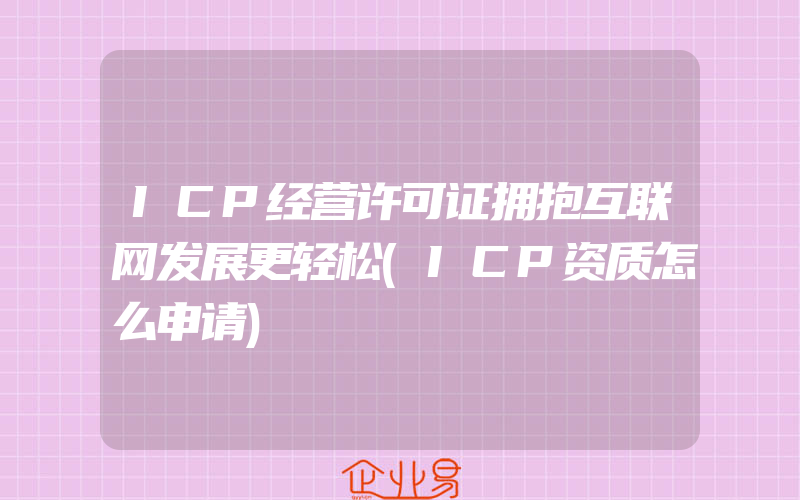 ICP经营许可证拥抱互联网发展更轻松(ICP资质怎么申请)
