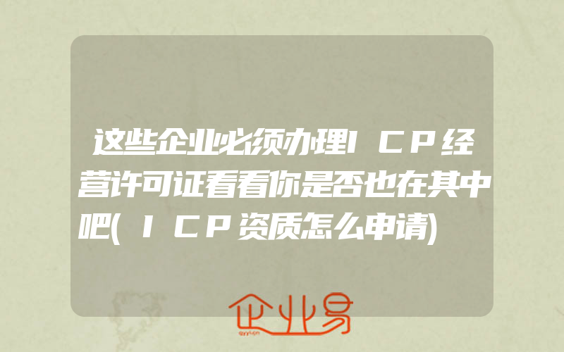 这些企业必须办理ICP经营许可证看看你是否也在其中吧(ICP资质怎么申请)