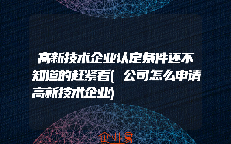 高新技术企业认定条件还不知道的赶紧看(公司怎么申请高新技术企业)