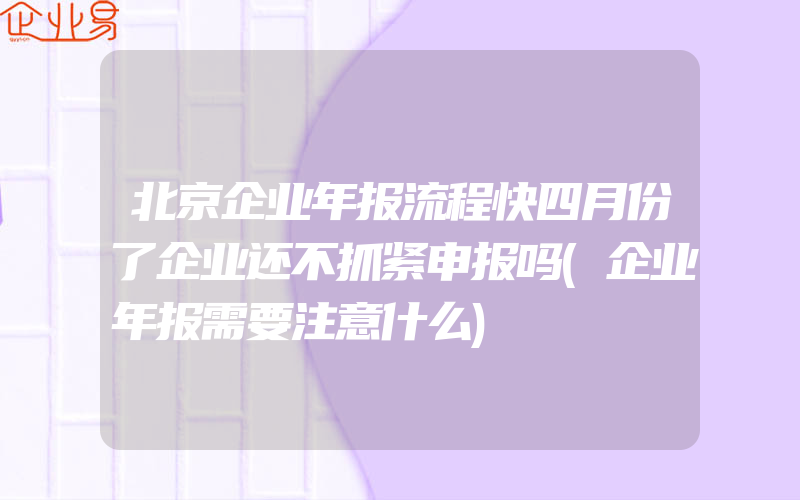 北京企业年报流程快四月份了企业还不抓紧申报吗(企业年报需要注意什么)