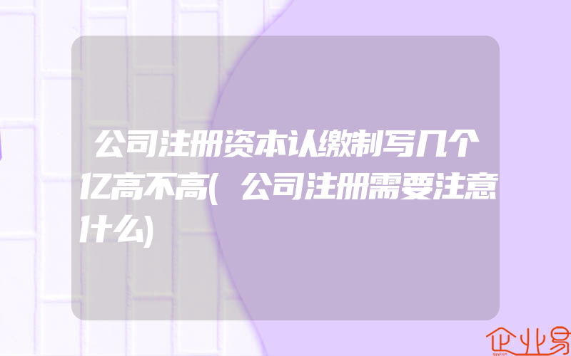 公司注册资本认缴制写几个亿高不高(公司注册需要注意什么)