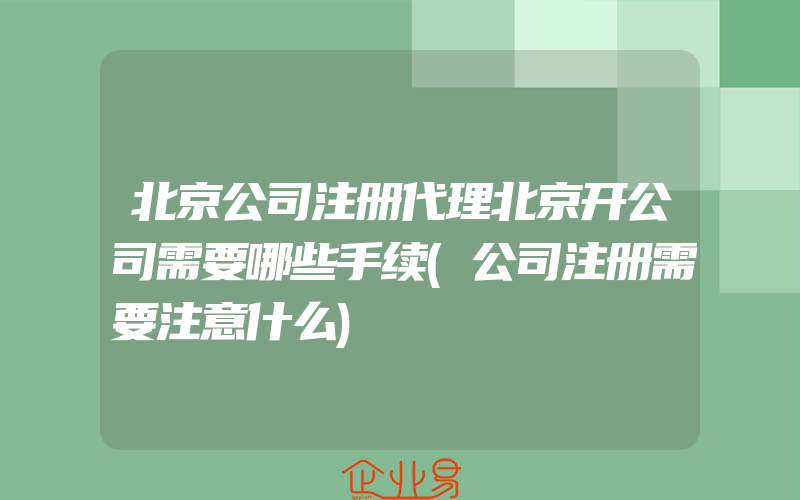 北京公司注册代理北京开公司需要哪些手续(公司注册需要注意什么)