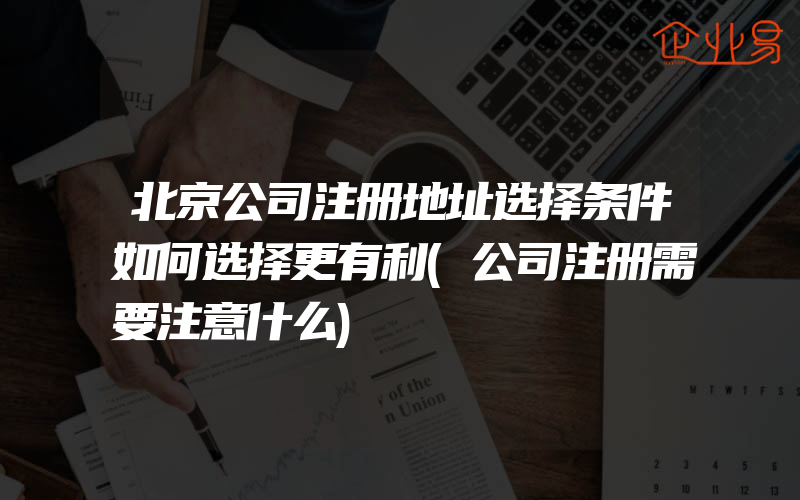 北京公司注册地址选择条件如何选择更有利(公司注册需要注意什么)