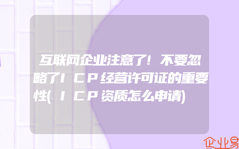 互联网企业注意了!不要忽略了ICP经营许可证的重要性(ICP资质怎么申请)